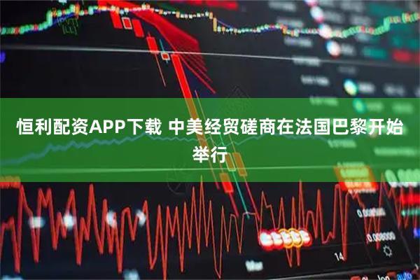 恒利配资APP下载 中美经贸磋商在法国巴黎开始举行