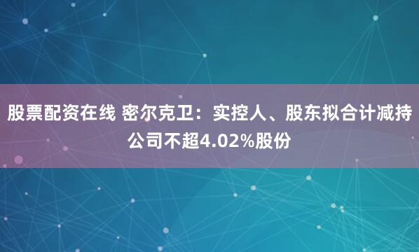 股票配资在线 密尔克卫：实控人、股东拟合计减持公司不超4.02%股份
