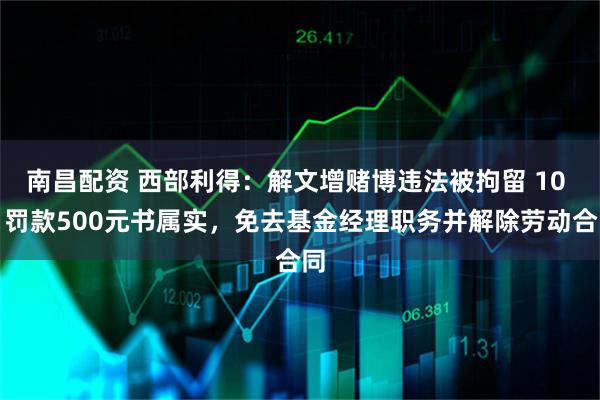 南昌配资 西部利得:解文增赌博违法被拘留 10 日罚款500元书属实,免去基金经理职务并解除劳动合同
