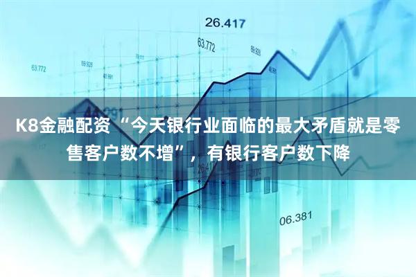 K8金融配资 “今天银行业面临的最大矛盾就是零售客户数不增”，有银行客户数下降