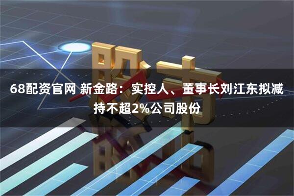 68配资官网 新金路：实控人、董事长刘江东拟减持不超2%公司股份