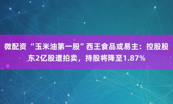 微配资 “玉米油第一股”西王食品或易主：控股股东2亿股遭拍卖，持股将降至1.87%