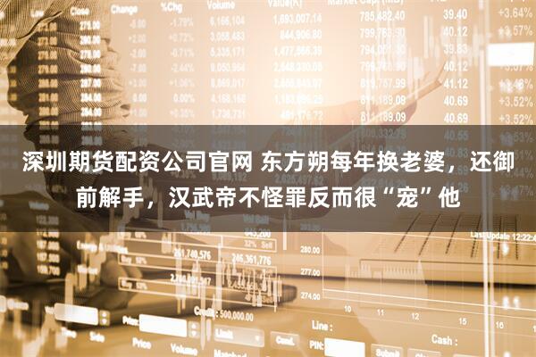 深圳期货配资公司官网 东方朔每年换老婆，还御前解手，汉武帝不怪罪反而很“宠”他