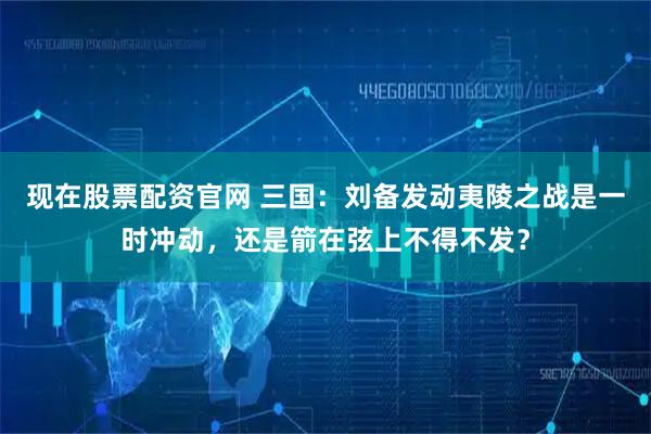 现在股票配资官网 三国：刘备发动夷陵之战是一时冲动，还是箭在弦上不得不发？