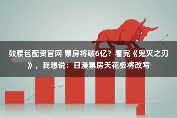 鼓腰包配资官网 票房将破6亿？看完《鬼灭之刃》，我想说：日漫票房天花板将改写