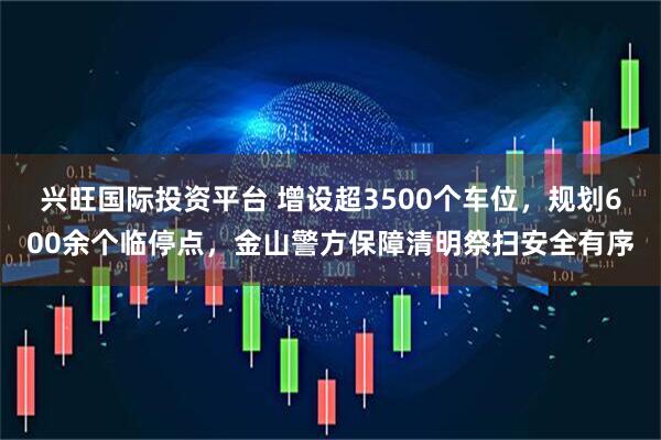 兴旺国际投资平台 增设超3500个车位，规划600余个临停点，金山警方保障清明祭扫安全有序