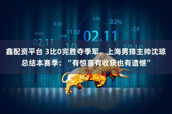 鑫配资平台 3比0完胜夺季军，上海男排主帅沈琼总结本赛季：“有惊喜有收获也有遗憾”