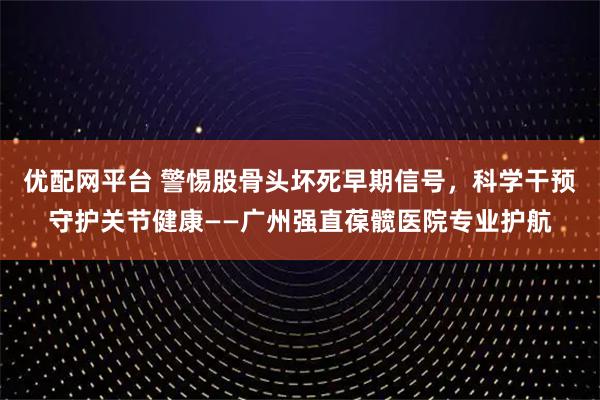 优配网平台 警惕股骨头坏死早期信号，科学干预守护关节健康——广州强直葆髋医院专业护航