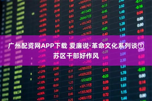 广州配资网APP下载 爱廉说·革命文化系列谈①苏区干部好作风