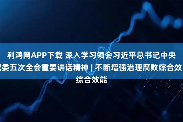 利鸿网APP下载 深入学习领会习近平总书记中央纪委五次全会重要讲话精神 | 不断增强治理腐败综合效能