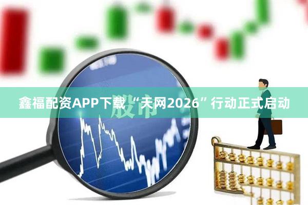 鑫福配资APP下载 “天网2026”行动正式启动