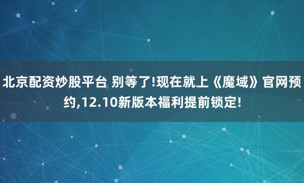 北京配资炒股平台 别等了!现在就上《魔域》官网预约,12.10新版本福利提前锁定!