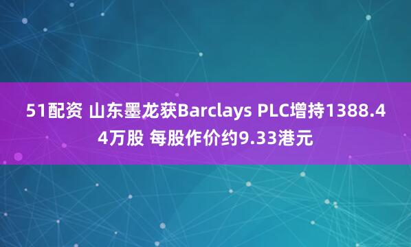 51配资 山东墨龙获Barclays PLC增持1388.44万股 每股作价约9.33港元