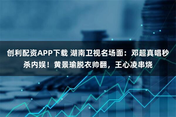 创利配资APP下载 湖南卫视名场面：邓超真唱秒杀内娱！黄景瑜脱衣帅翻，王心凌串烧