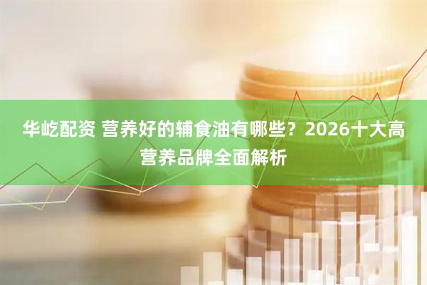 华屹配资 营养好的辅食油有哪些？2026十大高营养品牌全面解析