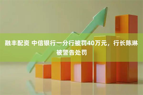 融丰配资 中信银行一分行被罚40万元，行长陈琳被警告处罚