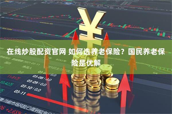 在线炒股配资官网 如何选养老保险？国民养老保险是优解
