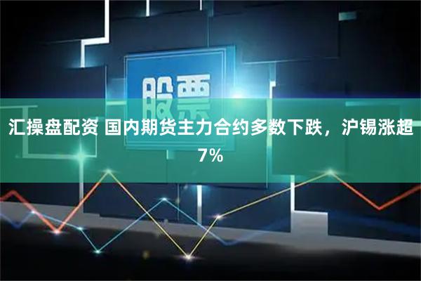 汇操盘配资 国内期货主力合约多数下跌，沪锡涨超7%