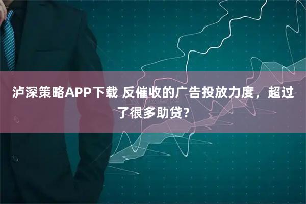 泸深策略APP下载 反催收的广告投放力度，超过了很多助贷？