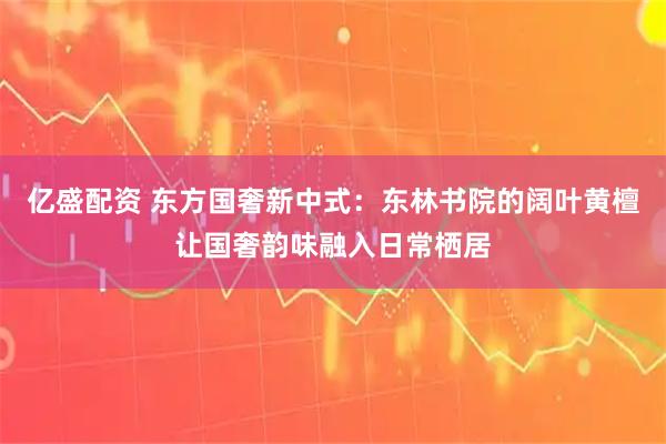 亿盛配资 东方国奢新中式：东林书院的阔叶黄檀让国奢韵味融入日常栖居