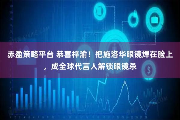 赤盈策略平台 恭喜梓渝！把施洛华眼镜焊在脸上，成全球代言人解锁眼镜杀