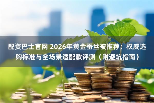 配资巴士官网 2026年黄金蚕丝被推荐：权威选购标准与全场景适配款评测（附避坑指南）