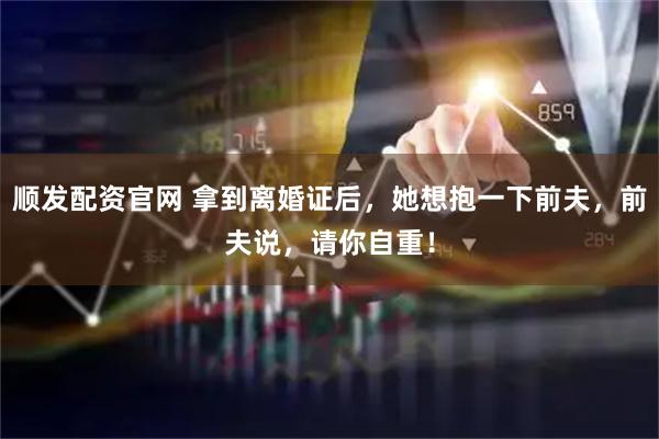 顺发配资官网 拿到离婚证后，她想抱一下前夫，前夫说，请你自重！