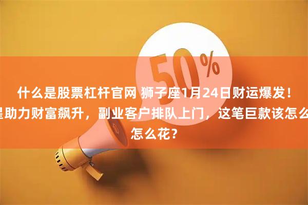 什么是股票杠杆官网 狮子座1月24日财运爆发！木星助力财富飙升，副业客户排队上门，这笔巨款该怎么花？