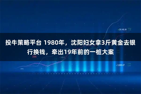 投牛策略平台 1980年，沈阳妇女拿3斤黄金去银行换钱，牵出19年前的一桩大案