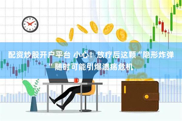 配资炒股开户平台 小心！放疗后这颗“隐形炸弹”随时可能引爆溃疡危机
