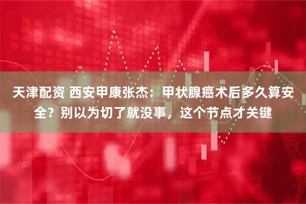 天津配资 西安甲康张杰：甲状腺癌术后多久算安全？别以为切了就没事，这个节点才关键