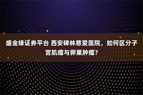 盛金缘证券平台 西安碑林慈爱医院，如何区分子宫肌瘤与卵巢肿瘤？