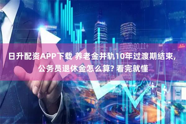 日升配资APP下载 养老金并轨10年过渡期结束, 公务员退休金怎么算? 看完就懂