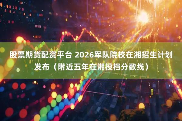 股票期货配资平台 2026军队院校在湘招生计划发布（附近五年在湘投档分数线）