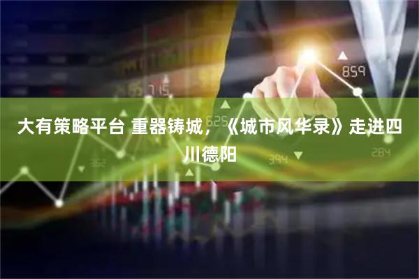 大有策略平台 重器铸城，《城市风华录》走进四川德阳