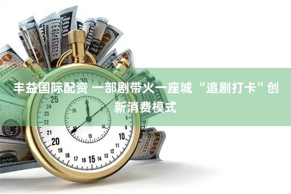 丰益国际配资 一部剧带火一座城 “追剧打卡”创新消费模式