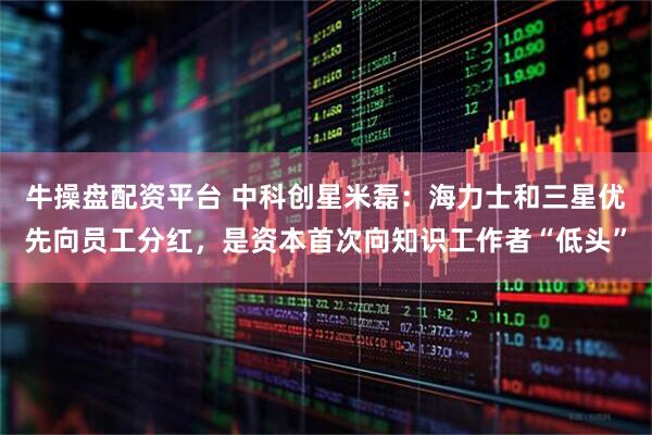 牛操盘配资平台 中科创星米磊：海力士和三星优先向员工分红，是资本首次向知识工作者“低头”