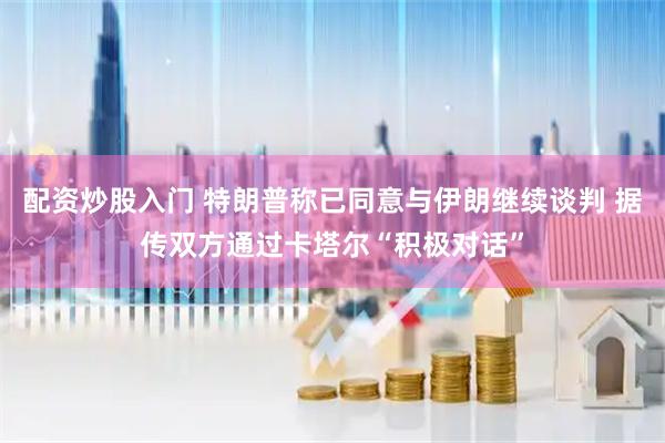 配资炒股入门 特朗普称已同意与伊朗继续谈判 据传双方通过卡塔尔“积极对话”
