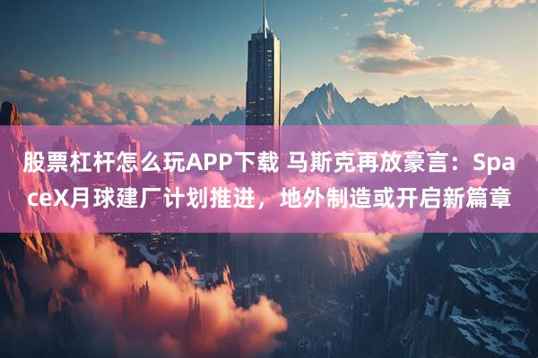 股票杠杆怎么玩APP下载 马斯克再放豪言：SpaceX月球建厂计划推进，地外制造或开启新篇章