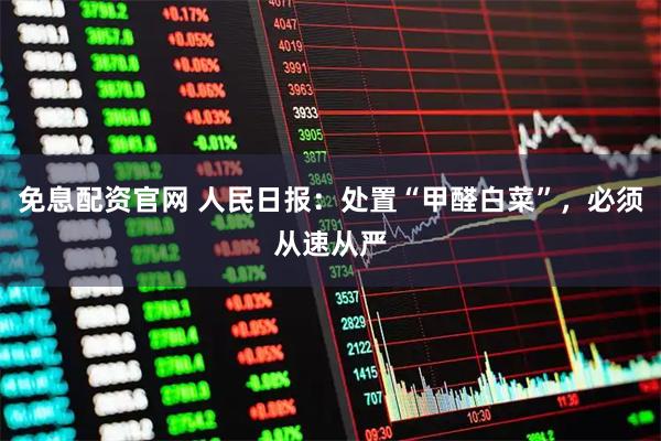 免息配资官网 人民日报：处置“甲醛白菜”，必须从速从严