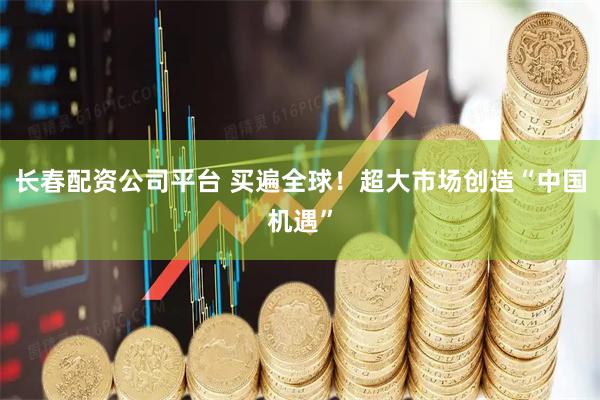 长春配资公司平台 买遍全球！超大市场创造“中国机遇”
