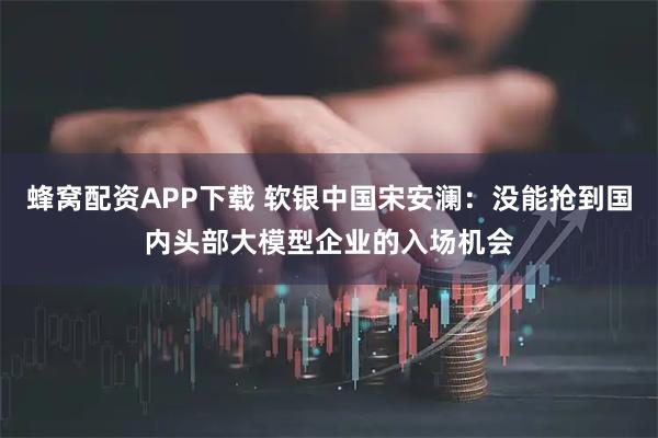 蜂窝配资APP下载 软银中国宋安澜：没能抢到国内头部大模型企业的入场机会