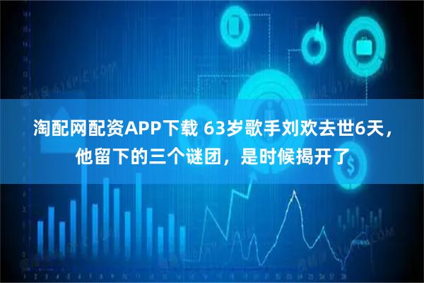 淘配网配资APP下载 63岁歌手刘欢去世6天，他留下的三个谜团，是时候揭开了