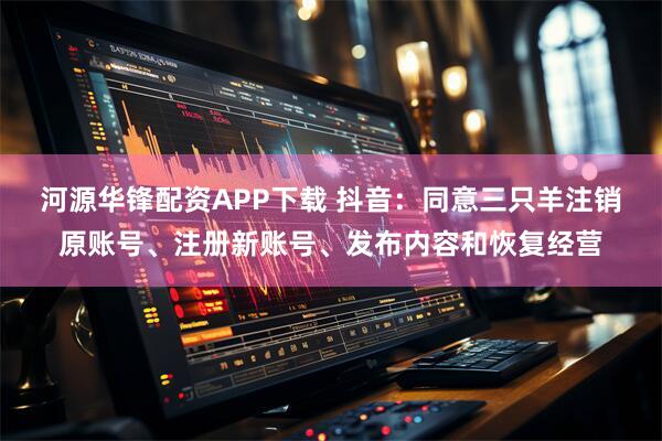 河源华锋配资APP下载 抖音：同意三只羊注销原账号、注册新账号、发布内容和恢复经营